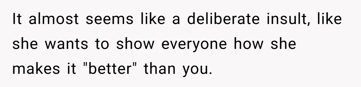 It almost seems like a deliberate insult, like she wants to show everyone how she makes it "better" than you.