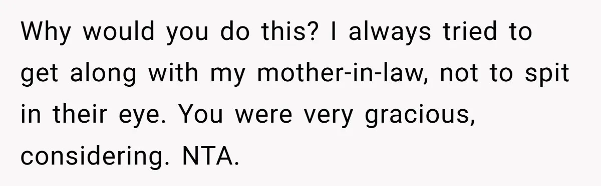 Why would you do this? I always tried to get along with my mother-in-law, not to spit in their eye. You were very gracious, considering. NTA.