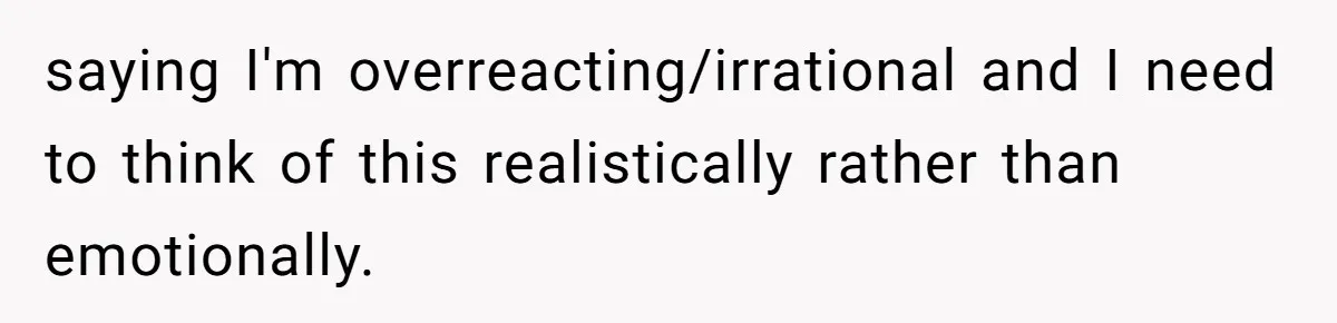 saying I'm overreacting/irrational and I need to think of this realistically rather than emotionally.