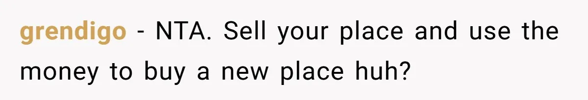 grendigo − NTA. Sell your place and use the money to buy a new place huh?