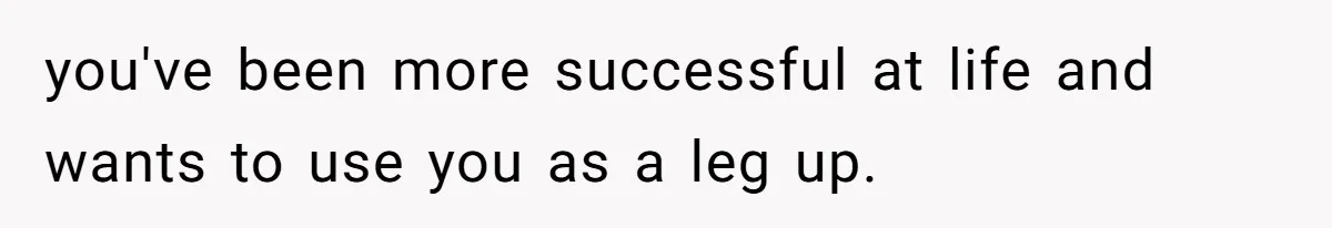 you've been more successful at life and wants to use you as a leg up.