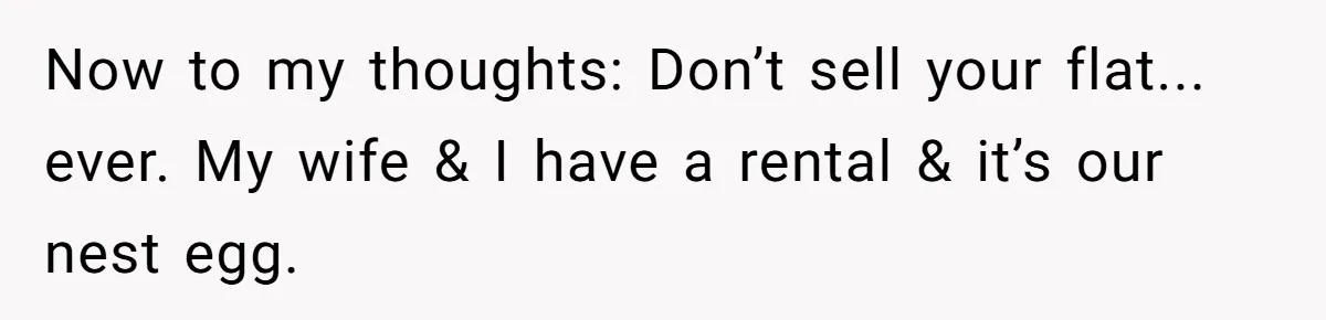 Now to my thoughts: Don’t sell your flat... ever. My wife & I have a rental & it’s our nest egg.