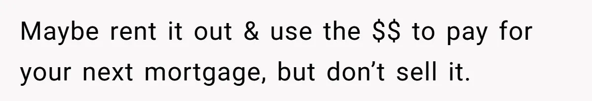 Maybe rent it out & use the $$ to pay for your next mortgage, but don’t sell it.