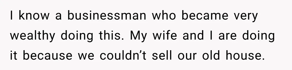 I know a businessman who became very wealthy doing this. My wife and I are doing it because we couldn’t sell our old house.