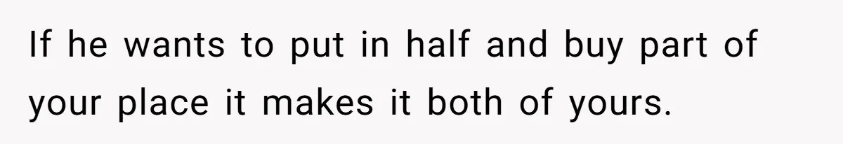 If he wants to put in half and buy part of your place it makes it both of yours.