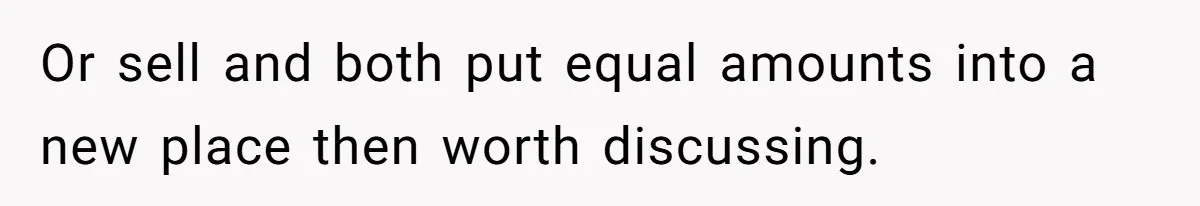 Or sell and both put equal amounts into a new place then worth discussing.
