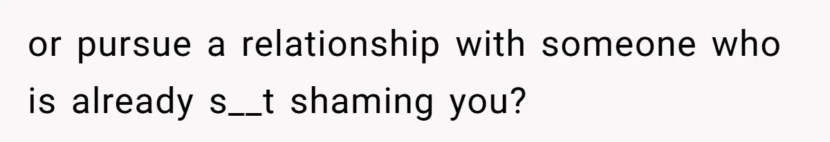 or pursue a relationship with someone who is already s__t shaming you?