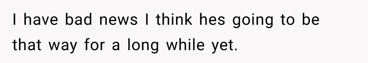 I have bad news I think hes going to be that way for a long while yet.