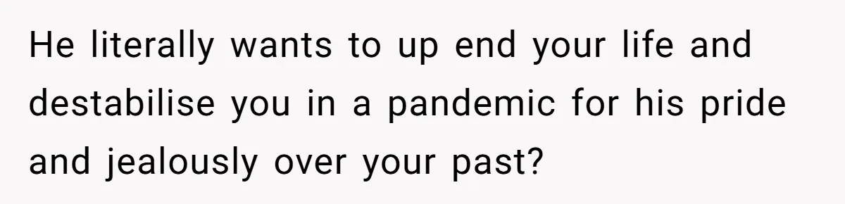 He literally wants to up end your life and destabilise you in a pandemic for his pride and jealously over your past?