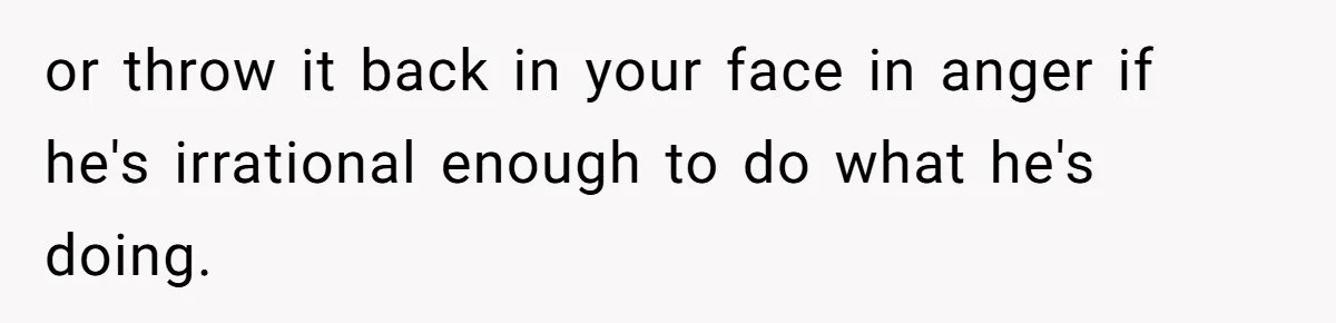 or throw it back in your face in anger if he's irrational enough to do what he's doing.