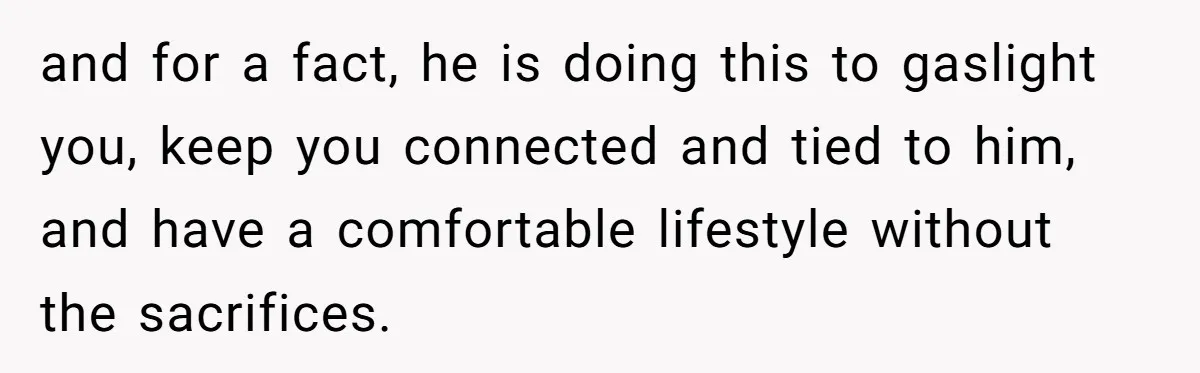 and for a fact, he is doing this to gaslight you, keep you connected and tied to him, and have a comfortable lifestyle without the sacrifices.