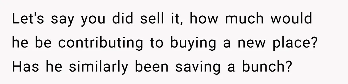 Let's say you did sell it, how much would he be contributing to buying a new place? Has he similarly been saving a bunch?