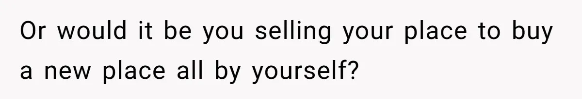 Or would it be you selling your place to buy a new place all by yourself?
