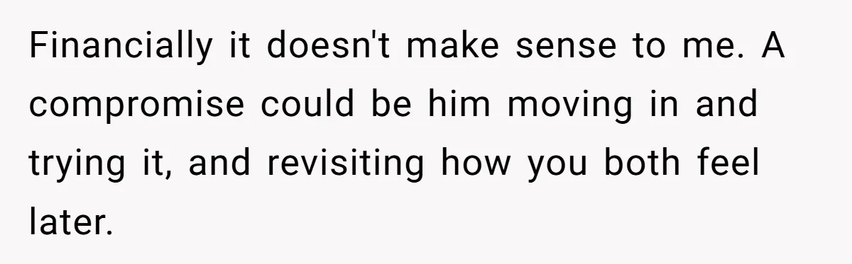 Financially it doesn't make sense to me. A compromise could be him moving in and trying it, and revisiting how you both feel later.