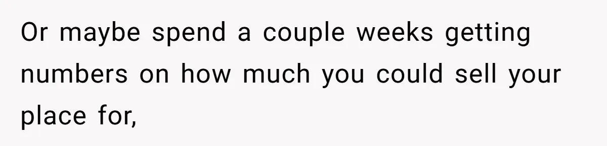 Or maybe spend a couple weeks getting numbers on how much you could sell your place for,