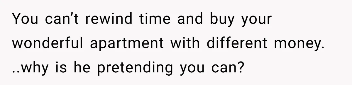 You can’t rewind time and buy your wonderful apartment with different money. ..why is he pretending you can?