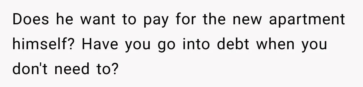 Does he want to pay for the new apartment himself? Have you go into debt when you don't need to?