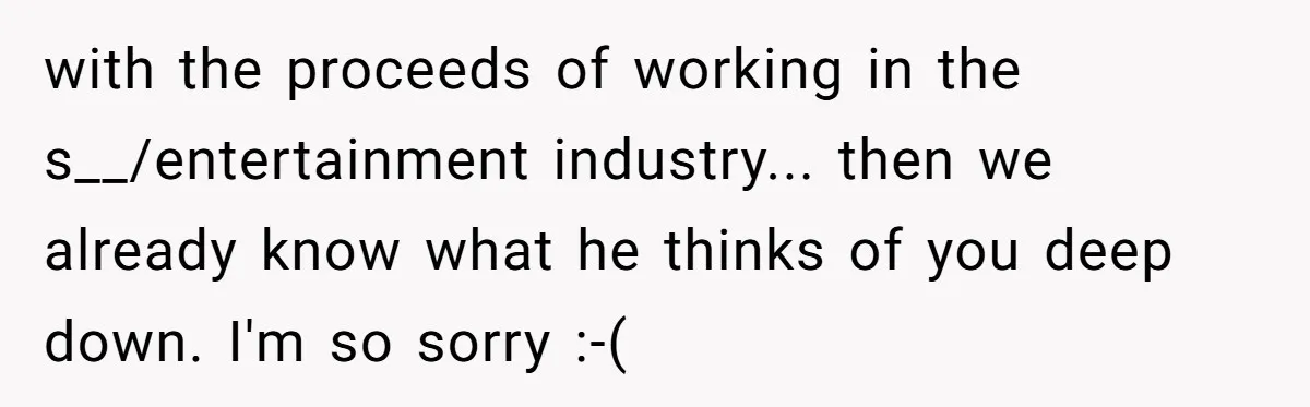 with the proceeds of working in the s__/entertainment industry... then we already know what he thinks of you deep down. I'm so sorry :-(