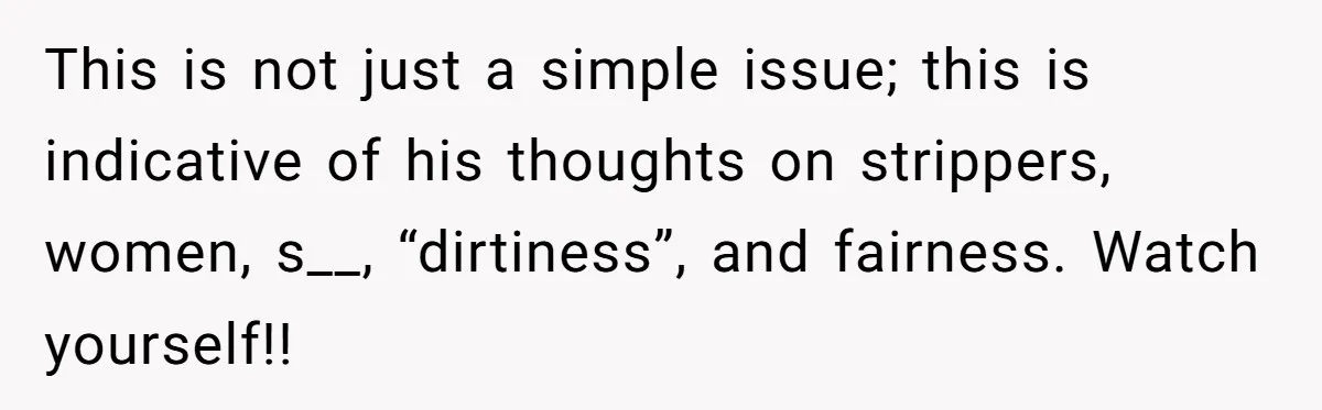 This is not just a simple issue; this is indicative of his thoughts on strippers, women, s__, “dirtiness”, and fairness. Watch yourself!!