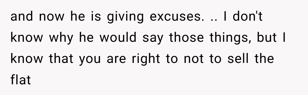 and now he is giving excuses. .. I don't know why he would say those things, but I know that you are right to not to sell the flat