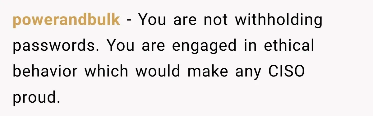 powerandbulk − You are not withholding passwords. You are engaged in ethical behavior which would make any CISO proud.