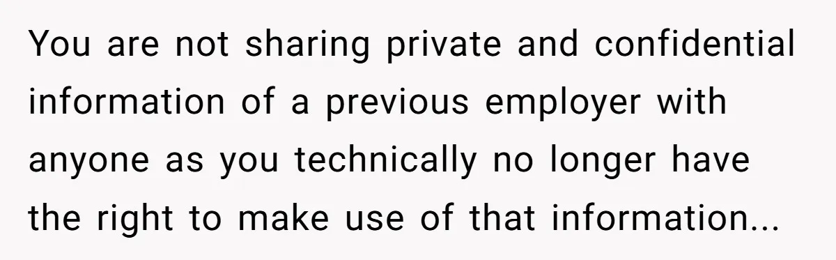 You are not sharing private and confidential information of a previous employer with anyone as you technically no longer have the right to make use of that information...