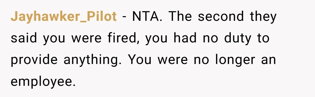 Jayhawker_Pilot − NTA. The second they said you were fired, you had no duty to provide anything. You were no longer an employee.