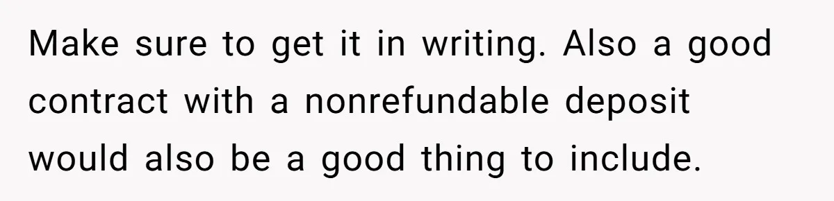 Make sure to get it in writing. Also a good contract with a nonrefundable deposit would also be a good thing to include.