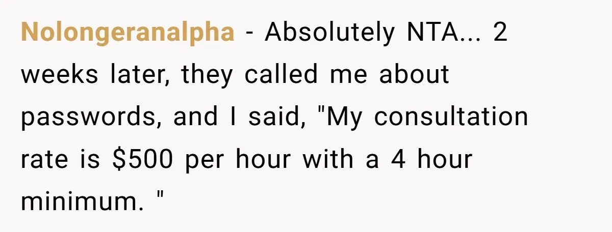 Nolongeranalpha − Absolutely NTA... 2 weeks later, they called me about passwords, and I said, "My consultation rate is $500 per hour with a 4 hour minimum. "