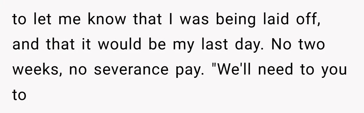 to let me know that I was being laid off, and that it would be my last day. No two weeks, no severance pay. "We'll need to you to