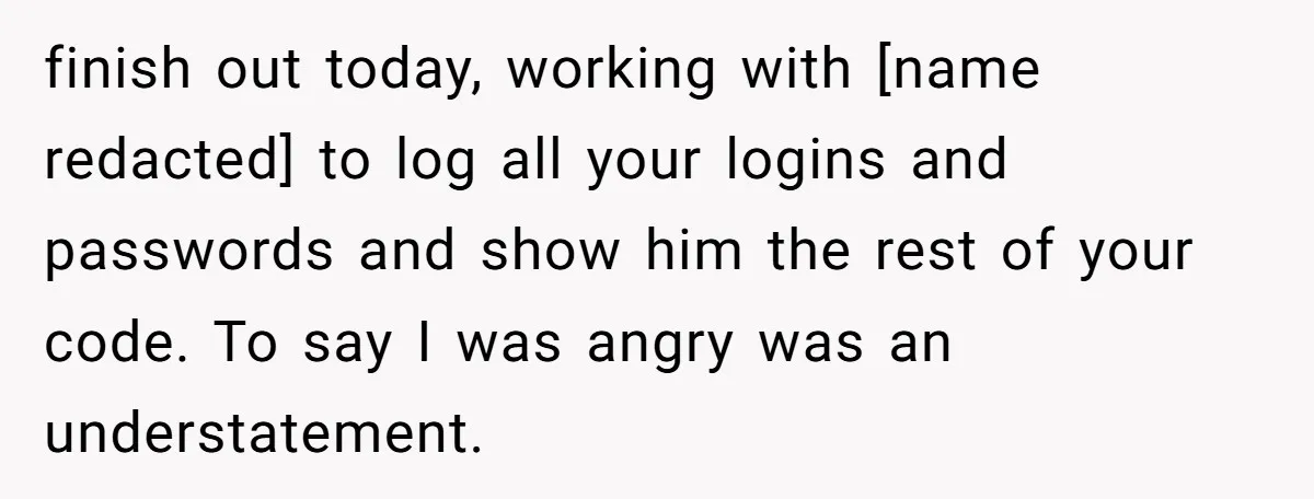 finish out today, working with [name redacted] to log all your logins and passwords and show him the rest of your code. To say I was angry was an understatement.