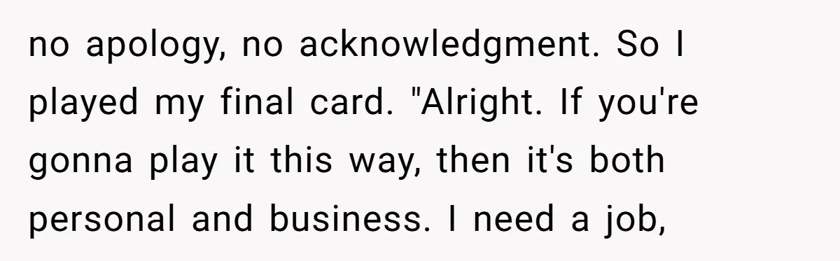 no apology, no acknowledgment. So I played my final card. "Alright. If you're gonna play it this way, then it's both personal and business. I need a job,