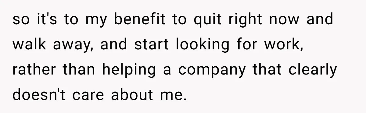 so it's to my benefit to quit right now and walk away, and start looking for work, rather than helping a company that clearly doesn't care about me.
