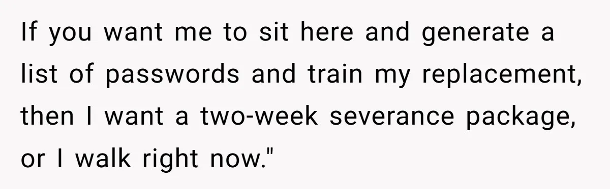 If you want me to sit here and generate a list of passwords and train my replacement, then I want a two-week severance package, or I walk right now."