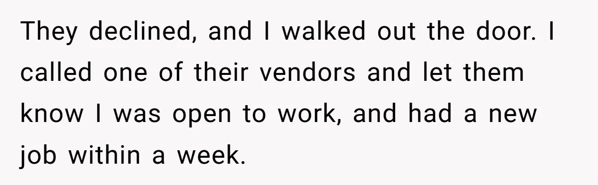 They declined, and I walked out the door. I called one of their vendors and let them know I was open to work, and had a new job within a...