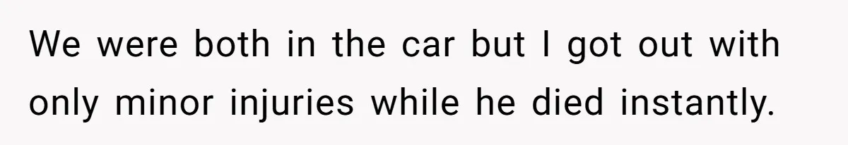 We were both in the car but I got out with only minor injuries while he died instantly.
