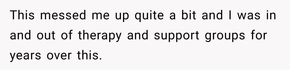 This messed me up quite a bit and I was in and out of therapy and support groups for years over this.