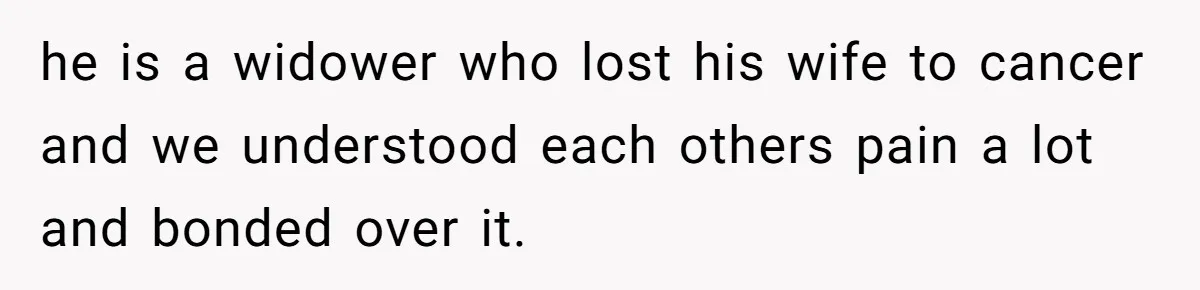 he is a widower who lost his wife to cancer and we understood each others pain a lot and bonded over it.