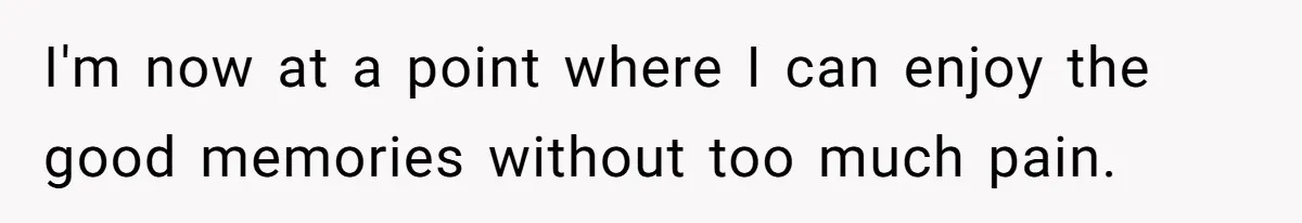 I'm now at a point where I can enjoy the good memories without too much pain.