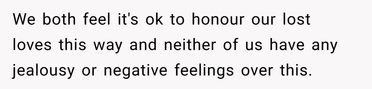 We both feel it's ok to honour our lost loves this way and neither of us have any jealousy or negative feelings over this.