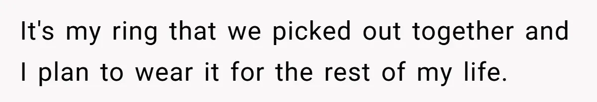 It's my ring that we picked out together and I plan to wear it for the rest of my life.