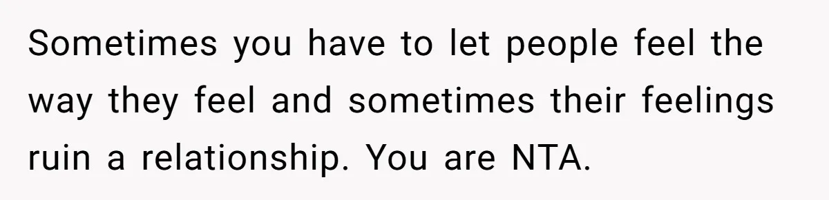 Sometimes you have to let people feel the way they feel and sometimes their feelings ruin a relationship. You are NTA.