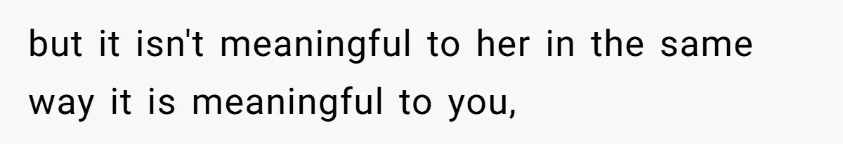 but it isn't meaningful to her in the same way it is meaningful to you,