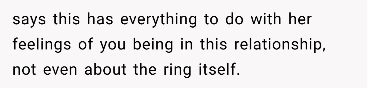 says this has everything to do with her feelings of you being in this relationship, not even about the ring itself.