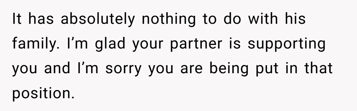 It has absolutely nothing to do with his family. I’m glad your partner is supporting you and I’m sorry you are being put in that position.