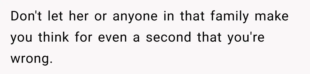 Don't let her or anyone in that family make you think for even a second that you're wrong.
