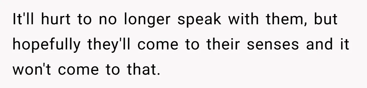 It'll hurt to no longer speak with them, but hopefully they'll come to their senses and it won't come to that.