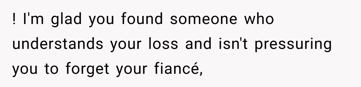 ! I'm glad you found someone who understands your loss and isn't pressuring you to forget your fiancé,