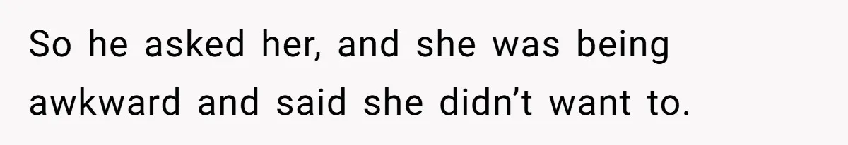 So he asked her, and she was being awkward and said she didn’t want to.