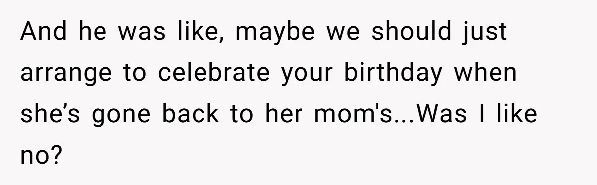 And he was like, maybe we should just arrange to celebrate your birthday when she’s gone back to her mom's...Was I like no?